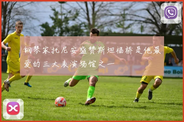 钢琴家托尼安盛赞斯坦福桥是他最爱的三大表演场馆之一