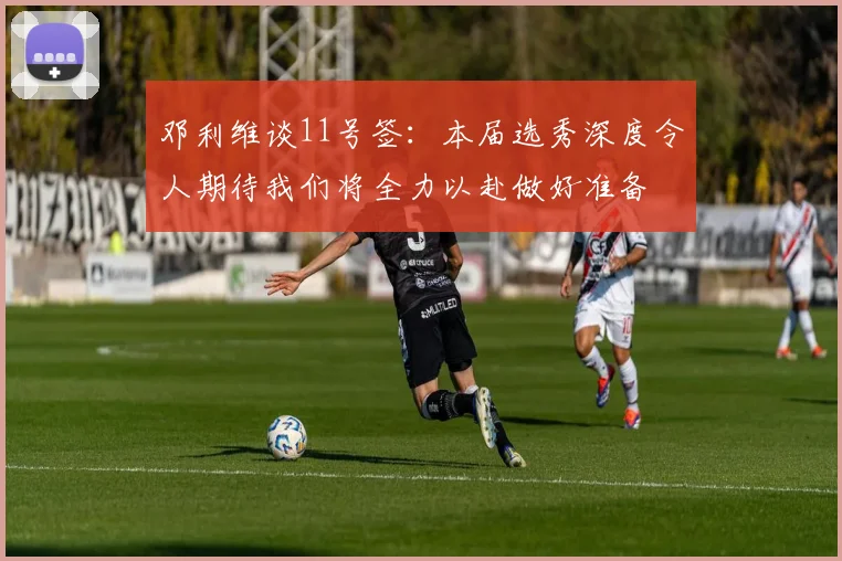 邓利维谈11号签：本届选秀深度令人期待我们将全力以赴做好准备