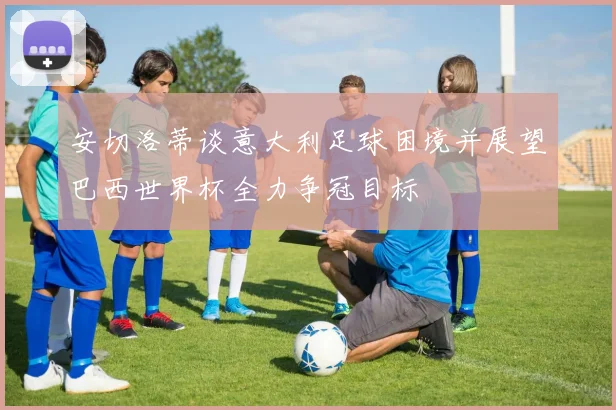 安切洛蒂谈意大利足球困境并展望巴西世界杯全力争冠目标
