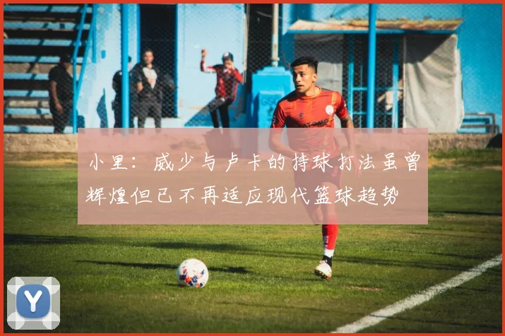 小里：威少与卢卡的持球打法虽曾辉煌但已不再适应现代篮球趋势