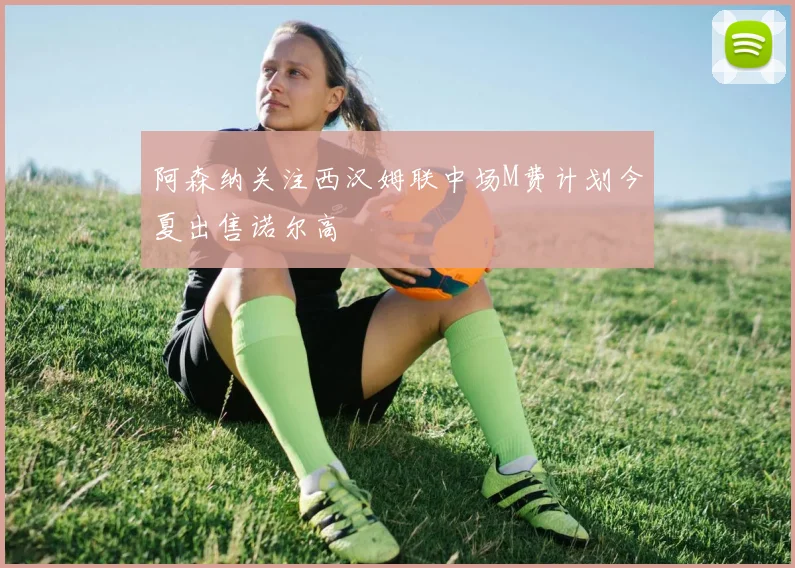 阿森纳关注西汉姆联中场M费计划今夏出售诺尔高