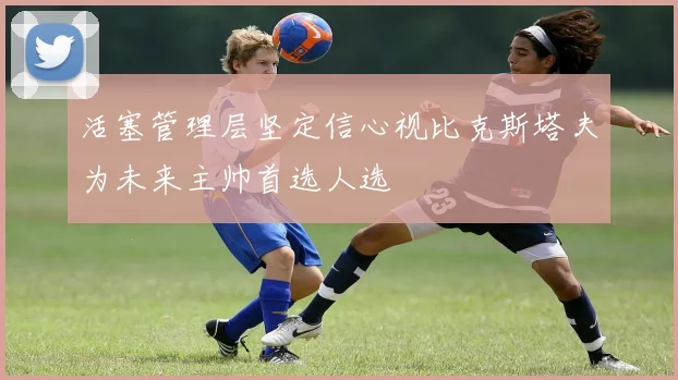 活塞管理层坚定信心视比克斯塔夫为未来主帅首选人选