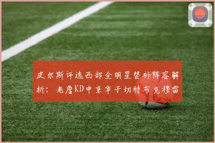 皮尔斯评选西部全明星替补阵容解析：老詹KD申京华子切特布克穆雷的实力对比