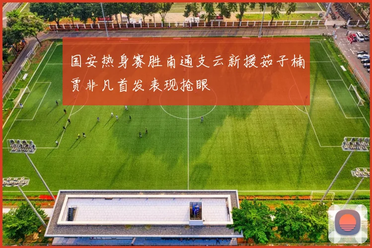 国安热身赛胜南通支云新援茹子楠贾非凡首发表现抢眼