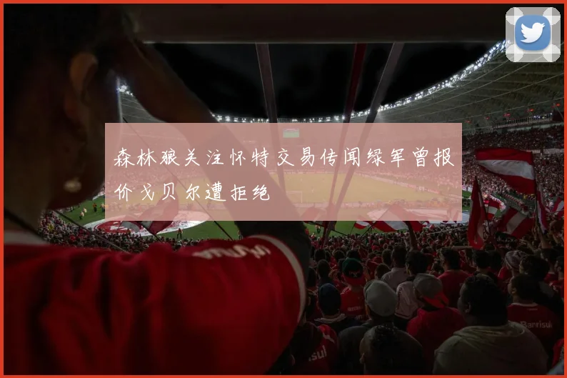 森林狼关注怀特交易传闻绿军曾报价戈贝尔遭拒绝
