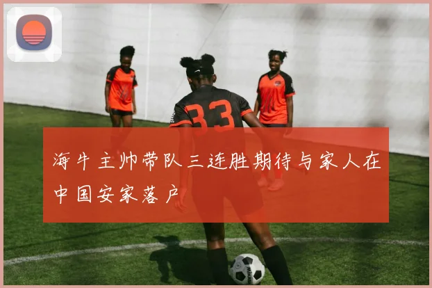 海牛主帅带队三连胜期待与家人在中国安家落户