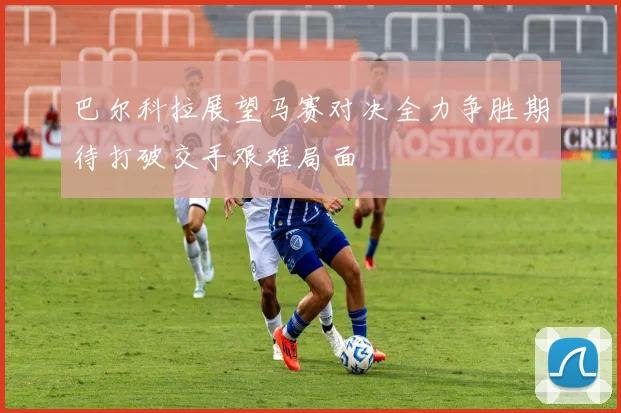巴尔科拉展望马赛对决全力争胜期待打破交手艰难局面