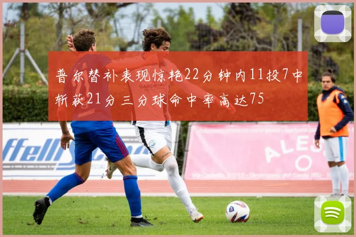 普尔替补表现惊艳22分钟内11投7中斩获21分三分球命中率高达75