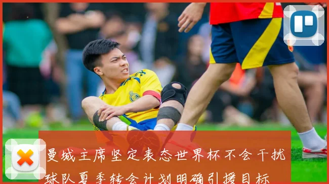曼城主席坚定表态世界杯不会干扰球队夏季转会计划明确引援目标